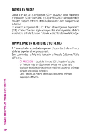 32 
Travail en Suisse 
Depuis le 1er avril 2012, le règlement (CE) n° 883/2004 et ses règlements 
d’application (CE) n° 987/2009 et (CE) n° 988/2009 sont applicables 
dans les relations entre les Etats membres de l’Union européenne et 
la Suisse. 
En revanche, le règlement (CEE) n° 1408/71 et son règlement d’application 
(CEE) n° 574/72 restent applicables pour les affaires passées et dans 
les relations entre la Suisse et l’Islande, le Liechtenstein ou la Norvège. 
Travail dans un Territoire d’Outre Mer 
A l’heure actuelle, aucun texte ne permet d’ouvrir des droits en France 
et de les exporter, et réciproquement. 
Sont concernées : la Polynésie française, la Nouvelle Calédonie, Wallis 
et Futuna. 
PRÉCISION depuis le 31 mars 2011, Mayotte n’est plus 
un Territoire mais un Département d’Outre Mer qui se verra 
appliquer des règles aménagées en matière d’assurance chômage 
pendant une période transitoire. 
Dans l’attente, un régime spécifique d’assurance chômage 
s’applique à Mayotte. 
TRAVAIL DANS L’ESPACE ÉCONOMIQUE EUROPÉEN 
 