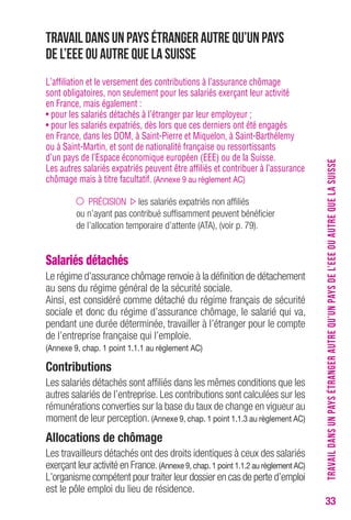 33 
Travail dans un pays étranger autre qu’un pays 
de l’EEE ou autre que la Suisse 
L’affiliation et le versement des contributions à l’assurance chômage 
sont obligatoires, non seulement pour les salariés exerçant leur activité 
en France, mais également : 
• pour les salariés détachés à l’étranger par leur employeur ; 
• pour les salariés expatriés, dès lors que ces derniers ont été engagés 
en France, dans les DOM, à Saint-Pierre et Miquelon, à Saint-Barthélemy 
ou à Saint-Martin, et sont de nationalité française ou ressortissants 
d’un pays de l’Espace économique européen (EEE) ou de la Suisse. 
Les autres salariés expatriés peuvent être affiliés et contribuer à l’assurance 
chômage mais à titre facultatif. (Annexe 9 au règlement Ac) 
PRÉCISION les salariés expatriés non affiliés 
ou n’ayant pas contribué suffisamment peuvent bénéficier 
de l’allocation temporaire d’attente (ATA), (voir p. 79). 
Salariés détachés 
Le régime d’assurance chômage renvoie à la définition de détachement 
au sens du régime général de la sécurité sociale. 
Ainsi, est considéré comme détaché du régime français de sécurité 
sociale et donc du régime d’assurance chômage, le salarié qui va, 
pendant une durée déterminée, travailler à l’étranger pour le compte 
de l’entreprise française qui l’emploie. 
(Annexe 9, chap. 1 point 1.1.1 au règlement Ac) 
contributions 
Les salariés détachés sont affiliés dans les mêmes conditions que les 
autres salariés de l’entreprise. Les contributions sont calculées sur les 
rémunérations converties sur la base du taux de change en vigueur au 
moment de leur perception. (Annexe 9, chap. 1 point 1.1.3 au règlement Ac) 
Allocations de chômage 
Les travailleurs détachés ont des droits identiques à ceux des salariés 
exerçant leur activité en France. (Annexe 9, chap. 1 point 1.1.2 au règlement Ac) 
L’organisme compétent pour traiter leur dossier en cas de perte d’emploi 
est le pôle emploi du lieu de résidence. 
TRAVAIL DANS UN PAYS ÉTRANGER AUTRE QU’UN PAYS DE L’EEE OU AUTRE QUE LA SUISSE 
 