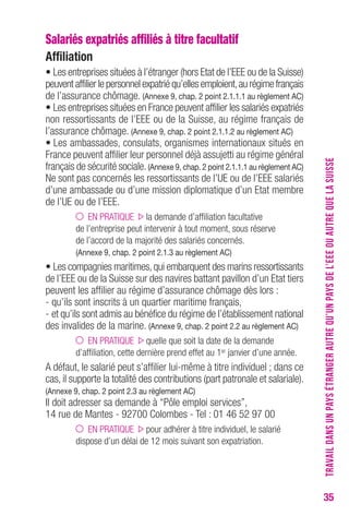 35 
Salariés expatriés affiliés à titre facultatif 
Affiliation 
• Les entreprises situées à l’étranger (hors Etat de l’EEE ou de la Suisse) 
peuvent affilier le personnel expatrié qu’elles emploient, au régime français 
de l’assurance chômage. (Annexe 9, chap. 2 point 2.1.1.1 au règlement Ac) 
• Les entreprises situées en France peuvent affilier les salariés expatriés 
non ressortissants de l’EEE ou de la Suisse, au régime français de 
l’assurance chômage. (Annexe 9, chap. 2 point 2.1.1.2 au règlement Ac) 
• Les ambassades, consulats, organismes internationaux situés en 
France peuvent affilier leur personnel déjà assujetti au régime général 
français de sécurité sociale. (Annexe 9, chap. 2 point 2.1.1.1 au règlement Ac) 
Ne sont pas concernés les ressortissants de l’UE ou de l’EEE salariés 
d’une ambassade ou d’une mission diplomatique d’un Etat membre 
de l’UE ou de l’EEE. 
EN PRATIQUE la demande d’affiliation facultative 
de l’entreprise peut intervenir à tout moment, sous réserve 
de l’accord de la majorité des salariés concernés. 
(Annexe 9, chap. 2 point 2.1.3 au règlement Ac) 
• Les compagnies maritimes, qui embarquent des marins ressortissants 
de l’EEE ou de la Suisse sur des navires battant pavillon d’un Etat tiers 
peuvent les affilier au régime d’assurance chômage dès lors : 
- qu’ils sont inscrits à un quartier maritime français, 
- et qu’ils sont admis au bénéfice du régime de l’établissement national 
des invalides de la marine. (Annexe 9, chap. 2 point 2.2 au règlement Ac) 
EN PRATIQUE quelle que soit la date de la demande 
d’affiliation, cette dernière prend effet au 1er janvier d’une année. 
A défaut, le salarié peut s’affilier lui-même à titre individuel ; dans ce 
cas, il supporte la totalité des contributions (part patronale et salariale). 
(Annexe 9, chap. 2 point 2.3 au règlement Ac) 
Il doit adresser sa demande à “Pôle emploi services”, 
14 rue de Mantes - 92700 Colombes - Tel : 01 46 52 97 00 
EN PRATIQUE pour adhérer à titre individuel, le salarié 
dispose d’un délai de 12 mois suivant son expatriation. 
TRAVAIL DANS UN PAYS ÉTRANGER AUTRE QU’UN PAYS DE L’EEE OU AUTRE QUE LA SUISSE 
 