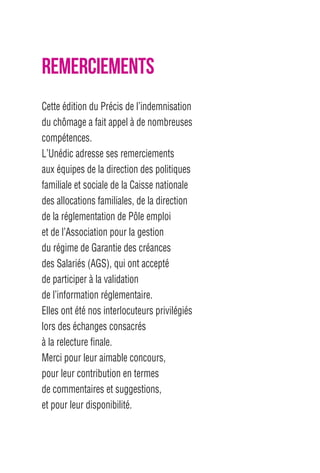 REMERCIEMENTS 
Cette édition du Précis de l’indemnisation 
du chômage a fait appel à de nombreuses 
compétences. 
L’Unédic adresse ses remerciements 
aux équipes de la direction des politiques 
familiale et sociale de la Caisse nationale 
des allocations familiales, de la direction 
de la réglementation de Pôle emploi 
et de l’Association pour la gestion 
du régime de Garantie des créances 
des Salariés (AGS), qui ont accepté 
de participer à la validation 
de l’information réglementaire. 
Elles ont été nos interlocuteurs privilégiés 
lors des échanges consacrés 
à la relecture finale. 
Merci pour leur aimable concours, 
pour leur contribution en termes 
de commentaires et suggestions, 
et pour leur disponibilité. 
 