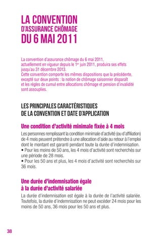 38 
LA CONVENTION 
D’ASSURANCE CHÔMAGE 
DU 6 MAI 2011 
La convention d’assurance chômage du 6 mai 2011, 
actuellement en vigueur depuis le 1er juin 2011, produira ses effets 
jusqu’au 31 décembre 2013. 
Cette convention comporte les mêmes dispositions que la précédente, 
excepté sur deux points : la notion de chômage saisonnier disparaît 
et les règles de cumul entre allocations chômage et pension d’invalidité 
sont assouplies. 
Les principales caractéristiques 
de la convention et date d’application 
Une condition d’activité minimale fixée à 4 mois 
Les personnes remplissant la condition minimale d’activité (ou d’affiliation) 
de 4 mois peuvent prétendre à une allocation d’aide au retour à l’emploi 
dont le montant est garanti pendant toute la durée d’indemnisation. 
• Pour les moins de 50 ans, les 4 mois d’activité sont recherchés sur 
une période de 28 mois. 
• Pour les 50 ans et plus, les 4 mois d’activité sont recherchés sur 
36 mois. 
Une durée d’indemnisation égale 
à la durée d’activité salariée 
La durée d’indemnisation est égale à la durée de l’activité salariée. 
Toutefois, la durée d’indemnisation ne peut excéder 24 mois pour les 
moins de 50 ans, 36 mois pour les 50 ans et plus. 
 