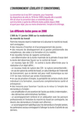 41 
L’environnement législatif et conventionnel 
La convention du 6 mai 2011 comporte, pour l’essentiel, 
les dispositions de celle du 19 février 2009 à laquelle elle a succédé. 
Afin de situer la convention dans un ensemble plus large, 
sont énumérés ci-après les différents textes publiés depuis 2008 
et ayant pour objet, plus ou moins directement, l’emploi et le chômage. 
Les différents textes parus en 2008 
L’ANI du 11 janvier 2008 sur la modernisation 
du marché du travail 
Parmi les mesures visant à moderniser et à sécuriser le marché du travail, 
sont envisagées : 
• des mesures d'insertion et d'accompagnement des jeunes ; 
• des mesures de développement de la gestion prévisionnelle des 
compétences, des aides à la formation et à la mobilité ; 
• de nouvelles formes de rapports contractuels : 
- une détermination de la durée maximale de la période d’essai dont 
la durée doit désormais figurer sur le contrat de travail ; 
- un nouveau type de CDD : le contrat à durée déterminée pour la 
réalisation d’un objet défini ; 
- un nouveau mode de rupture des CDI : la rupture conventionnelle ; 
- en cas de rupture du contrat de travail, un calcul identique de l’indemnité 
de licenciement, que ce dernier soit pour motif économique ou non 
(1/5e de mois minimum par année d'ancienneté) ; 
• en cas de privation d'emploi, la portabilité de certains droits (droit 
individuel à la formation, couvertures complémentaires santé et 
prévoyance) ; 
• des mesures pour favoriser l’accès ou le retour à l’emploi des 
demandeurs d’emploi : 
- une simplification et une ouverture de l'accès aux droits à indemnisation ; 
- des démarches administratives facilitées ; 
- un accompagnement renforcé et en adéquation avec les parcours 
professionnels et l’évolution du marché du travail (en contrepartie, les 
devoirs des demandeurs d’emploi sont affermis) ; 
- un accompagnement spécifique pour les demandeurs d'emploi seniors, 
les partenaires sociaux envisageant d’allonger la durée d’activité de ces 
derniers. 
L’ENVIRONNEMENT LÉGISLATIF ET CONVENTIONNEL 
 