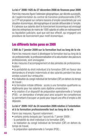 44 
La loi n° 2008-1425 du 27 décembre 2008 de finances pour 2009 
Parmi les mesures figure l’extension géographique, par décrets successifs, 
de l’expérimentation du contrat de transition professionnelle (CTP). 
Le CTP est proposé sur certains bassins d’emploi caractérisés par une 
situation économique, démographique et sociale défavorable à l’emploi. 
Il s’adresse aux salariés dont le licenciement économique est envisagé 
dans les entreprises de moins de 1000 salariés et celles en redressement 
ou liquidation judiciaire, quel que soit leur effectif, qui engagent une 
procédure de licenciement pour motif économique. 
Les différents textes parus en 2009 
L’ANI du 7 janvier 2009 sur la formation tout au long de la vie 
Parmi les mesures visant à développer la formation tout au long de la 
vie professionnelle, la professionnalisation et la sécurisation des parcours 
professionnels, sont envisagées : 
• des mesures d’accompagnement et des périodes de professionna-lisation 
; 
• la portabilité du droit individuel à la formation (DIF) en faveur des 
demandeurs d’emploi indemnisés et des salariés pendant les deux 
années suivant leur embauche ; 
• la réalisation du congé individuel de formation (CIF) en dehors du temps 
de travail ; 
• la formation initiale différée : accès à une formation qualifiante ou 
diplômante pour les salariés sans diplôme universitaire ; 
• la création d’un dispositif de préparation opérationnelle à l’emploi 
(POE) : un demandeur d’emploi peut ainsi acquérir les compétences 
lui permettant d’occuper un poste pour lequel une offre d’emploi a été 
déposée. 
La loi n° 2009-1437 du 24 novembre 2009 relative à l’orientation 
et à la formation professionnelle tout au long de la vie 
Parmi ces mesures, figurent notamment : 
• certains points évoqués par l’accord du 7 janvier 2009 : 
- la portabilité du droit individuel à la formation (DIF), 
- la réalisation du congé individuel de formation (CIF) en dehors du 
temps de travail, 
- la préparation opérationnelle à l’emploi (POE) ; 
L’ENVIRONNEMENT LÉGISLATIF ET CONVENTIONNEL 
 