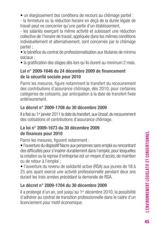 45 
• un élargissement des conditions de recours au chômage partiel : 
- la fermeture ou la réduction horaire en deçà de la durée légale de 
travail peut ne concerner qu’une partie d’un établissement, 
- les salariés exerçant la même activité et subissant une réduction 
collective de l’horaire de travail, appliquée dans les mêmes conditions 
individuellement et alternativement, sont concernés par le chômage 
partiel ; 
• le bénéfice du contrat de professionnalisation aux titulaires de minima 
sociaux ; 
• la gratification des stages dès lors qu’ils durent au minimum 2 mois. 
Loi n° 2009-1646 du 24 décembre 2009 de financement 
de la sécurité sociale pour 2010 
Parmi les mesures, figure notamment le transfert du recouvrement 
des contributions d’assurance chômage, dès 2010, pour certaines 
catégories de cotisants, par anticipation à la date de transfert fixée 
antérieurement. 
Le décret n° 2009-1708 du 30 décembre 2009 
Il a fixé au 1er janvier 2011 la date du transfert, aux Urssaf, du recouvrement 
des cotisations et contributions d’assurance chômage. 
La loi n° 2009-1673 du 30 décembre 2009 
de finances pour 2010 
Parmi les mesures, figurent notamment : 
• l’ouverture du dispositif Nacre aux personnes sans emploi ou rencontrant 
des difficultés pour s’insérer durablement dans l’emploi, pour lesquelles 
la création ou la reprise d’entreprise est un moyen d’accès, de maintien 
ou de retour à l’emploi ; 
• l’ouverture du revenu de solidarité active (RSA) aux jeunes de 18 à 
25 ans ayant exercé une activité professionnelle pendant deux ans 
durant les trois années précédant la demande de RSA. 
Le décret n° 2009-1704 du 30 décembre 2009 
Il a prolongé d’un an, soit jusqu’au 1er décembre 2010, la possibilité 
d’adhérer au contrat de transition professionnelle dans le cadre d’un 
licenciement pour motif économique. 
L’ENVIRONNEMENT LÉGISLATIF ET CONVENTIONNEL 
 
