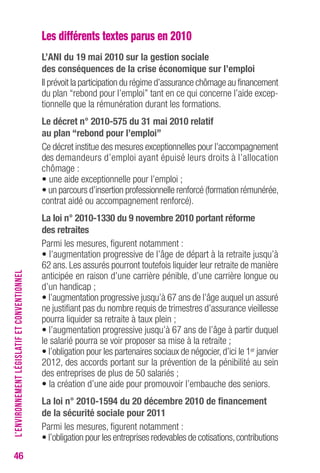 46 
Les différents textes parus en 2010 
L’ANI du 19 mai 2010 sur la gestion sociale 
des conséquences de la crise économique sur l’emploi 
Il prévoit la participation du régime d’assurance chômage au financement 
du plan “rebond pour l’emploi” tant en ce qui concerne l’aide excep-tionnelle 
que la rémunération durant les formations. 
Le décret n° 2010-575 du 31 mai 2010 relatif 
au plan “rebond pour l’emploi” 
Ce décret institue des mesures exceptionnelles pour l’accompagnement 
des demandeurs d’emploi ayant épuisé leurs droits à l’allocation 
chômage : 
• une aide exceptionnelle pour l’emploi ; 
• un parcours d’insertion professionnelle renforcé (formation rémunérée, 
contrat aidé ou accompagnement renforcé). 
La loi n° 2010-1330 du 9 novembre 2010 portant réforme 
des retraites 
Parmi les mesures, figurent notamment : 
• l’augmentation progressive de l’âge de départ à la retraite jusqu’à 
62 ans. Les assurés pourront toutefois liquider leur retraite de manière 
anticipée en raison d’une carrière pénible, d’une carrière longue ou 
d’un handicap ; 
• l’augmentation progressive jusqu’à 67 ans de l’âge auquel un assuré 
ne justifiant pas du nombre requis de trimestres d’assurance vieillesse 
pourra liquider sa retraite à taux plein ; 
• l’augmentation progressive jusqu’à 67 ans de l’âge à partir duquel 
le salarié pourra se voir proposer sa mise à la retraite ; 
• l’obligation pour les partenaires sociaux de négocier, d’ici le 1er janvier 
2012, des accords portant sur la prévention de la pénibilité au sein 
des entreprises de plus de 50 salariés ; 
• la création d’une aide pour promouvoir l’embauche des seniors. 
La loi n° 2010-1594 du 20 décembre 2010 de financement 
de la sécurité sociale pour 2011 
Parmi les mesures, figurent notamment : 
• l’obligation pour les entreprises redevables de cotisations, contributions 
L’ENVIRONNEMENT LÉGISLATIF ET CONVENTIONNEL 
 