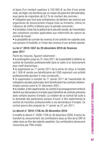 47 
et taxes d'un montant supérieur à 150 000 € au titre d'une année 
civile, de régler ces dernières par un moyen de paiement dématérialisé, 
sous peine de majoration de 0,2 % du montant des sommes ; 
• l’obligation pour tout auto-entrepreneur de déclarer ses revenus aux 
organismes de recouvrement chaque mois ou trimestre, même en 
l’absence de chiffre d’affaires pour la période concernée ; 
• la limitation à trois fois le plafond de la sécurité sociale, de l’exonération 
des cotisations sociales applicables aux indemnités de rupture du 
contrat de travail ; 
• la possibilité de cumuler les revenus d’une activité non salariée avec 
une pension d’invalidité, à l’instar des revenus d’une activité salariée. 
La loi n° 2010-1657 du 29 décembre 2010 de finances 
pour 2011 
Parmi les mesures, figurent notamment : 
• la prolongation jusqu’au 31 mars 2011 de la possibilité d’adhérer au 
contrat de transition professionnelle dans le cadre d’un licenciement 
pour motif économique ; 
• la suppression au 1er janvier 2011 de la prime de retour à l’emploi 
de 1 000 € versée aux bénéficiaires de l’ASS reprenant une activité 
professionnelle pendant 4 mois consécutifs ; 
• la suppression à compter du 1er janvier 2011 de l’exonération de 
cotisations sociales patronales dont bénéficiaient les contrats initiative-emploi 
conclus avant le 31 décembre 2001 ; 
• la création, à titre expérimental, du contrat d’accompagnement renforcé 
destiné aux demandeurs d’emploi ayant bénéficié de contrats précaires 
dans certains bassins d’emploi. La création de ce contrat fait suite à 
la demande des partenaires sociaux d’ouvrir à titre expérimental le 
contrat de transition professionnelle à ces demandeurs d’emploi. Ce 
contrat pourra être proposé du 1er janvier au 21 juin 2011. 
Le décret n° 2010-1736 du 30 décembre 2010 
Il modifie le décret n° 2009-1708 du 30 décembre 2009. Il exclut du 
transfert du recouvrement, les contributions dues au titre de la CRP et 
celles dues au titre des salariés expatriés. Ces contributions demeurent 
recouvrées par Pôle emploi. 
L’ENVIRONNEMENT LÉGISLATIF ET CONVENTIONNEL 
 