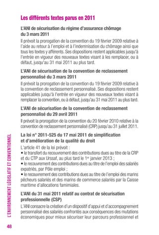 48 
Les différents textes parus en 2011 
L’ANI de sécurisation du régime d’assurance chômage 
du 3 mars 2011 
Il prévoit la prorogation de la convention du 19 février 2009 relative à 
l’aide au retour à l’emploi et à l’indemnisation du chômage ainsi que 
tous les textes y afférents. Ses dispositions restent applicables jusqu'à 
l'entrée en vigueur des nouveaux textes visant à les remplacer, ou à 
défaut, jusqu'au 31 mai 2011 au plus tard. 
L’ANI de sécurisation de la convention de reclassement 
personnalisé du 3 mars 2011 
Il prévoit la prorogation de la convention du 19 février 2009 relative à 
la convention de reclassement personnalisé. Ses dispositions restent 
applicables jusqu'à l'entrée en vigueur des nouveaux textes visant à 
remplacer la convention, ou à défaut, jusqu'au 31 mai 2011 au plus tard. 
L’ANI de sécurisation de la convention de reclassement 
personnalisé du 29 avril 2011 
Il prévoit la prorogation de la convention du 20 février 2010 relative à la 
convention de reclassement personnalisé (CRP) jusqu’au 31 juillet 2011. 
La loi n° 2011-525 du 17 mai 2011 de simplification 
et d’amélioration de la qualité du droit 
L’article 41 de la loi prévoit : 
• le transfert du recouvrement des contributions dues au titre de la CRP 
et du CTP aux Urssaf, au plus tard le 1er janvier 2013 ; 
• le recouvrement des contributions dues au titre de l’emploi des salariés 
expatriés, par Pôle emploi ; 
• le recouvrement des contributions dues au titre de l’emploi des marins 
pêcheurs salariés et des marins de commerce salariés par la Caisse 
maritime d’allocations famimiales. 
L’ANI du 31 mai 2011 relatif au contrat de sécurisation 
professionnelle (cSP) 
L’ANI consacre la création d’un dispositif d’appui et d’accompagnement 
personnalisé des salariés confrontés aux conséquences des mutations 
économiques pour mieux sécuriser leur parcours professionnel et 
L’ENVIRONNEMENT LÉGISLATIF ET CONVENTIONNEL 
 