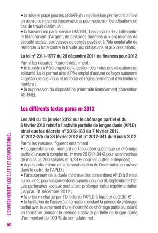 50 
• la mise en place pour les URSAFF, d'une procédure permettant la mise 
en oeuvre de mesures conservatoires pour recouvrer les cotisations en 
cas de travail dissimulé ; 
• la transmission par le service TRACFIN, dans le cadre de la lutte contre 
le blanchiment d’argent, de certaines données aux organismes de 
sécurité sociale, aux caisses de congés payés et à Pôle emploi afin de 
renforcer la lutte contre la fraude aux cotisations et aux prestations. 
La loi n° 2011-1977 du 28 décembre 2011 de finances pour 2012 
Parmi les mesures, figurent notamment : 
• le transfert à Pôle emploi de la gestion des indus des allocations de 
solidarité. La loi permet ainsi à Pôle emploi d’assurer de façon autonome 
la gestion de ces indus et renforce les règles permettant d’en limiter le 
nombre ; 
• la suppression du dispositif de préretraite licenciement (convention 
AS-FNE). 
Les différents textes parus en 2012 
Les ANI du 13 janvier 2012 sur le chômage partiel et du 
6 février 2012 relatif à l’activité partielle de longue durée (APLD) 
ainsi que les décrets n° 2012-183 du 7 février 2012, 
n° 2012-275 du 28 février 2012 et n° 2012-341 du 9 mars 2012 
Parmi les mesures, figurent notamment : 
• l’augmentation du montant de l’allocation spécifique de chômage 
partiel d’un euro à compter du 1ermars 2012 (4,84 € pour les entreprises 
de moins de 250 salariés et 4,33 € pour les autres entreprises) ; 
• depuis cette même date, la revalorisation de l’indemnisation prévue 
dans le cadre de l’APLD ; 
• l’abaissement de la durée minimale des conventions APLD à 2 mois 
au lieu de 3, pour les conventions signées jusqu’au 30 septembre 2012. 
Les partenaires sociaux souhaitent prolonger cette expérimentation 
jusqu’au 31 décembre 2012 ; 
• la prise en charge par l’Unédic de l’APLD à hauteur de 2,90 € ; 
• la facilitation de l’accès à la formation pendant la période de chômage 
partiel avec le versement d’une indemnité de chômage partiel au salarié 
en formation pendant la période d’activité partielle de longue durée 
d’un montant de 100 % de son salaire net ; 
L’ENVIRONNEMENT LÉGISLATIF ET CONVENTIONNEL 
 