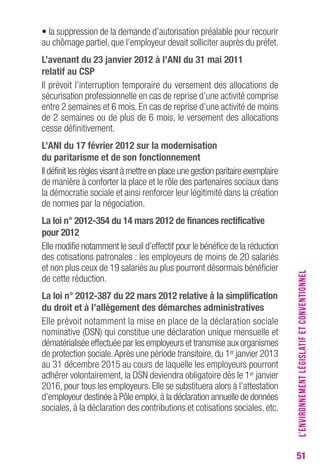 51 
• la suppression de la demande d’autorisation préalable pour recourir 
au chômage partiel, que l’employeur devait solliciter auprès du préfet. 
L’avenant du 23 janvier 2012 à l’ANI du 31 mai 2011 
relatif au cSP 
Il prévoit l’interruption temporaire du versement des allocations de 
sécurisation professionnelle en cas de reprise d’une activité comprise 
entre 2 semaines et 6 mois. En cas de reprise d’une activité de moins 
de 2 semaines ou de plus de 6 mois, le versement des allocations 
cesse définitivement. 
L’ANI du 17 février 2012 sur la modernisation 
du paritarisme et de son fonctionnement 
Il définit les règles visant à mettre en place une gestion paritaire exemplaire 
de manière à conforter la place et le rôle des partenaires sociaux dans 
la démocratie sociale et ainsi renforcer leur légitimité dans la création 
de normes par la négociation. 
La loi n° 2012-354 du 14 mars 2012 de finances rectificative 
pour 2012 
Elle modifie notamment le seuil d’effectif pour le bénéfice de la réduction 
des cotisations patronales : les employeurs de moins de 20 salariés 
et non plus ceux de 19 salariés au plus pourront désormais bénéficier 
de cette réduction. 
La loi n° 2012-387 du 22 mars 2012 relative à la simplification 
du droit et à l’allègement des démarches administratives 
Elle prévoit notamment la mise en place de la déclaration sociale 
nominative (DSN) qui constitue une déclaration unique mensuelle et 
dématérialisée effectuée par les employeurs et transmise aux organismes 
de protection sociale. Après une période transitoire, du 1er janvier 2013 
au 31 décembre 2015 au cours de laquelle les employeurs pourront 
adhérer volontairement, la DSN deviendra obligatoire dès le 1er janvier 
2016, pour tous les employeurs. Elle se substituera alors à l’attestation 
d’employeur destinée à Pôle emploi, à la déclaration annuelle de données 
sociales, à la déclaration des contributions et cotisations sociales, etc. 
L’ENVIRONNEMENT LÉGISLATIF ET CONVENTIONNEL 
 