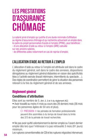 54 
LES PRESTATIONS 
D’ASSURANCE 
CHÔMAGE 
Le salarié privé d’emploi qui justifie d’une durée minimale d’affiliation 
au régime d’assurance chômage et qui recherche activement un emploi dans 
le cadre du projet personnalisé d’accès à l’emploi (PPAE), peut bénéficier : 
- d’une allocation d’aide au retour à l’emploi (ARE) calculée 
sur ses anciens salaires, 
- de différentes aides notamment en cas de reprise d’emploi. 
L’allocation d’aide au retour à l’emploi 
L’allocation d’aide au retour à l’emploi est attribuée soit dans le cadre 
du règlement général, soit dans le cadre des annexes, dispositions 
dérogatoires au règlement général élaborées en raison des spécificités 
liées à l’activité exercée (travail intérimaire, intermittents du spectacle…). 
Des règles de coordination permettent de gérer la situation des personnes 
relevant à la fois du règlement général et de ses annexes. 
Règlement général 
conditions d’attribution 
Elles sont au nombre de 5. (Art. 2, 3 et 4 du règlement Ac) 
• Avoir travaillé au moins 4 mois au cours des 28 derniers mois (36 mois 
pour les personnes âgées de 50 ans et plus). 
PRÉCISION les périodes de formation professionnelle 
peuvent être assimilées à du temps de travail dans la limite 
des 2/3 de la période de travail recherchée. 
• Ne pas avoir quitté volontairement le dernier emploi ou l’avant-dernier 
emploi dès lors que l’intéressé n’a pas retravaillé 3 mois (91 jours) 
minimum. 
Les ruptures conventionnelles de CDI et les ruptures négociées intervenues 
 