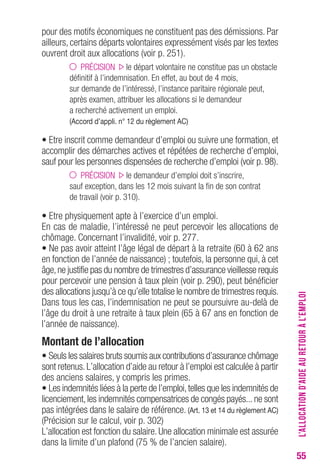 55 
pour des motifs économiques ne constituent pas des démissions. Par 
ailleurs, certains départs volontaires expressément visés par les textes 
ouvrent droit aux allocations (voir p. 251). 
PRÉCISION le départ volontaire ne constitue pas un obstacle 
définitif à l’indemnisation. En effet, au bout de 4 mois, 
sur demande de l’intéressé, l’instance paritaire régionale peut, 
après examen, attribuer les allocations si le demandeur 
a recherché activement un emploi. 
(Accord d’appli. n° 12 du règlement Ac) 
• Etre inscrit comme demandeur d’emploi ou suivre une formation, et 
accomplir des démarches actives et répétées de recherche d’emploi, 
sauf pour les personnes dispensées de recherche d’emploi (voir p. 98). 
PRÉCISION le demandeur d’emploi doit s’inscrire, 
sauf exception, dans les 12 mois suivant la fin de son contrat 
de travail (voir p. 310). 
• Etre physiquement apte à l’exercice d’un emploi. 
En cas de maladie, l’intéressé ne peut percevoir les allocations de 
chômage. Concernant l’invalidité, voir p. 277. 
• Ne pas avoir atteint l’âge légal de départ à la retraite (60 à 62 ans 
en fonction de l’année de naissance) ; toutefois, la personne qui, à cet 
âge, ne justifie pas du nombre de trimestres d’assurance vieillesse requis 
pour percevoir une pension à taux plein (voir p. 290), peut bénéficier 
des allocations jusqu’à ce qu’elle totalise le nombre de trimestres requis. 
Dans tous les cas, l’indemnisation ne peut se poursuivre au-delà de 
l’âge du droit à une retraite à taux plein (65 à 67 ans en fonction de 
l’année de naissance). 
Montant de l’allocation 
• Seuls les salaires bruts soumis aux contributions d’assurance chômage 
sont retenus. L’allocation d’aide au retour à l’emploi est calculée à partir 
des anciens salaires, y compris les primes. 
• Les indemnités liées à la perte de l’emploi, telles que les indemnités de 
licenciement, les indemnités compensatrices de congés payés... ne sont 
pas intégrées dans le salaire de référence. (Art. 13 et 14 du règlement Ac) 
(Précision sur le calcul, voir p. 302) 
L’allocation est fonction du salaire. Une allocation minimale est assurée 
dans la limite d’un plafond (75 % de l’ancien salaire). 
L’ALLOCATION D’AIDE AU RETOUR À L’EMPLOI 
 