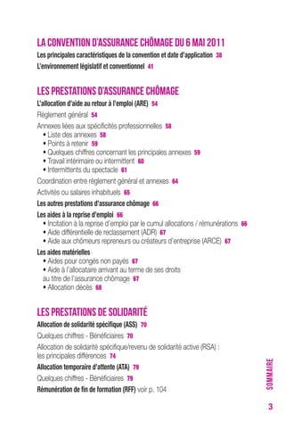 3 
LA CONVENTION D’ASSURANCE CHÔMAGE DU 6 MAI 2011 
Les principales caractéristiques de la convention et date d’application 38 
L’environnement législatif et conventionnel 41 
LES PRESTATIONS D’ASSURANCE CHÔMAGE 
L’allocation d’aide au retour à l’emploi (Are) 54 
Règlement général 54 
Annexes liées aux spécificités professionnelles 58 
• Liste des annexes 58 
• Points à retenir 59 
• Quelques chiffres concernant les principales annexes 59 
• Travail intérimaire ou intermittent 60 
• Intermittents du spectacle 61 
Coordination entre règlement général et annexes 64 
Activités ou salaires inhabituels 65 
Les autres prestations d’assurance chômage 66 
Les aides à la reprise d’emploi 66 
• Incitation à la reprise d’emploi par le cumul allocations / rémunérations 66 
• Aide différentielle de reclassement (ADR) 67 
• Aide aux chômeurs repreneurs ou créateurs d’entreprise (ARCE) 67 
Les aides matérielles 
• Aides pour congés non payés 67 
• Aide à l’allocataire arrivant au terme de ses droits 
au titre de l’assurance chômage 67 
• Allocation décès 68 
LES PRESTATIONS DE SOLIDARITÉ 
Allocation de solidarité spécifique (ASS) 70 
Quelques chiffres - Bénéficiaires 70 
Allocation de solidarité spécifique/revenu de solidarité active (RSA) : 
les principales différences 74 
Allocation temporaire d’attente (AtA) 79 
Quelques chiffres - Bénéficiaires 79 
rémunération de fin de formation (rFF) voir p. 104 
SOMMAIRE 
 