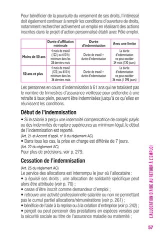 57 
Pour bénéficier de la poursuite du versement de ses droits, l’intéressé 
doit également continuer à remplir les conditions d’ouverture de droits, 
notamment rechercher activement un emploi en réalisant des actions 
inscrites dans le projet d’action personnalisé établi avec Pôle emploi. 
Durée d’affiliation Durée minimale d’indemnisation Avec une limite 
4 mois de travail La durée 
M o i n s d e 5 0 a n s (122 j ou 610 h) Durée de travail = d’indemnisation 
minimum dans les durée d’indemnisation ne peut excéder 
28 derniers mois 24 mois (730 jours) 
4 mois de travail La durée 
50 ans et plus (122 j ou 610 h) Durée de travail = d’indemnisation 
minimum dans les durée d’indemnisation ne peut excéder 
36 derniers mois 36 mois (1 095 jours) 
Les personnes en cours d’indemnisation à 61 ans qui ne totalisent pas 
le nombre de trimestres d’assurance vieillesse pour prétendre à une 
retraite à taux plein, peuvent être indemnisées jusqu’à ce qu’elles en 
réunissent les conditions. 
Début de l’indemnisation 
• Si le salarié a perçu une indemnité compensatrice de congés payés 
ou des indemnités de rupture supérieures au minimum légal, le début 
de l’indemnisation est reporté. 
(Art. 21 et Accord d’appli. n° 8 du règlement Ac) 
• Dans tous les cas, la prise en charge est différée de 7 jours. 
(Art. 22 du règlement Ac) 
Pour plus de précisions, voir p. 279. 
cessation de l’indemnisation 
(Art. 25 du règlement Ac) 
Le service des allocations est interrompu le jour où l’allocataire : 
• a épuisé ses droits ; une allocation de solidarité spécifique peut 
alors être attribuée (voir p. 70) ; 
• cesse d’être inscrit comme demandeur d’emploi ; 
• retrouve une activité professionnelle salariée ou non ne permettant 
pas le cumul partiel allocations/rémunérations (voir p. 261) ; 
• bénéficie de l’aide à la reprise ou à la création d’entreprise (voir p. 242) ; 
• perçoit ou peut percevoir des prestations en espèces versées par 
la sécurité sociale au titre de l’assurance maladie ou maternité ; 
L’ALLOCATION D’AIDE AU RETOUR À L’EMPLOI 
 