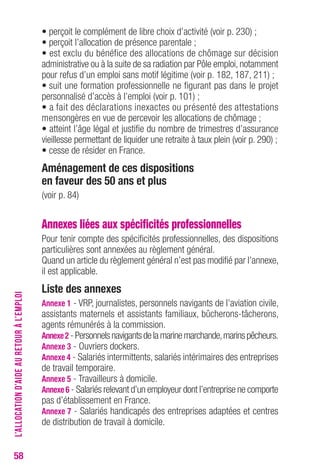 58 
• perçoit le complément de libre choix d’activité (voir p. 230) ; 
• perçoit l’allocation de présence parentale ; 
• est exclu du bénéfice des allocations de chômage sur décision 
administrative ou à la suite de sa radiation par Pôle emploi, notamment 
pour refus d’un emploi sans motif légitime (voir p. 182, 187, 211) ; 
• suit une formation professionnelle ne figurant pas dans le projet 
personnalisé d’accès à l’emploi (voir p. 101) ; 
• a fait des déclarations inexactes ou présenté des attestations 
mensongères en vue de percevoir les allocations de chômage ; 
• atteint l’âge légal et justifie du nombre de trimestres d’assurance 
vieillesse permettant de liquider une retraite à taux plein (voir p. 290) ; 
• cesse de résider en France. 
Aménagement de ces dispositions 
en faveur des 50 ans et plus 
(voir p. 84) 
Annexes liées aux spécificités professionnelles 
Pour tenir compte des spécificités professionnelles, des dispositions 
particulières sont annexées au règlement général. 
Quand un article du règlement général n’est pas modifié par l’annexe, 
il est applicable. 
Liste des annexes 
Annexe 1 - VRP, journalistes, personnels navigants de l’aviation civile, 
assistants maternels et assistants familiaux, bûcherons-tâcherons, 
agents rémunérés à la commission. 
Annexe 2 - Personnels navigants de la marine marchande, marins pêcheurs. 
Annexe 3 - Ouvriers dockers. 
Annexe 4 - Salariés intermittents, salariés intérimaires des entreprises 
de travail temporaire. 
Annexe 5 - Travailleurs à domicile. 
Annexe 6 - Salariés relevant d’un employeur dont l’entreprise ne comporte 
pas d’établissement en France. 
Annexe 7 - Salariés handicapés des entreprises adaptées et centres 
de distribution de travail à domicile. 
L’ALLOCATION D’AIDE AU RETOUR À L’EMPLOI 
 