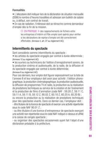 61 
Formalités 
• L’allocataire doit indiquer lors de la déclaration de situation mensuelle 
(DSM) le nombre d’heures travaillées et adresser son bulletin de salaire 
ou, à défaut, son contrat de travail. 
• En cas de radiation, l’intéressé doit se réinscrire comme demandeur 
d’emploi dès la fin de la mission. 
EN PRATIQUE des rapprochements de fichiers entre 
les entreprises d’intérim et Pôle emploi sont opérés pour vérifier 
si les déclarations de reprise d’emploi ont été correctement 
effectuées. (Annexe 4, art. 27 au règlement Ac) 
Intermittents du spectacle 
Sont considérés comme intermittents du spectacle : 
• les artistes du spectacle engagés par contrat à durée déterminée ; 
(Annexe 10 au règlement Ac) 
• les ouvriers ou techniciens de l’édition d’enregistrement sonore, de 
la production cinéma et audiovisuelle, de la radio, de la diffusion et 
du spectacle engagés par contrat à durée déterminée. 
(Annexe 8 au règlement Ac) 
Pour ces derniers, leur emploi doit figurer expressément sur la liste de 
l’annexe 8 et leur employeur doit avoir pour activité : l’édition phono-graphique, 
la production cinématographique, la production audiovisuelle, 
la diffusion de programmes TV et radio, la production ou la réalisation 
de prestations techniques au service de la création et de l’évènement 
et la production de films d’animation (code NAF : 59.20 Z, 59.11 C, 
59.11 A, 59.11 B, 59.12 Z, 90.02 Z, 60.10 Z, 60.20 A, 60.20 B) ; 
ou encore la production ou la réalisation de prestations techniques 
pour des spectacles vivants. Dans ce dernier cas, l’employeur doit : 
- être titulaire de la licence de spectacle et exercer une activité répertoriée 
sous le code NAF 90.01 Z ; 
- ou être titulaire d’une licence d’entrepreneur de spectacle exerçant 
une activité non répertoriée sous le code NAF indiqué ci-dessus et affilié 
à la caisse de congés spectacle ; 
- ou organiser des spectacles occasionnels ayant fait l’objet d’une 
déclaration préalable à la préfecture. 
L’ALLOCATION D’AIDE AU RETOUR À L’EMPLOI 
 