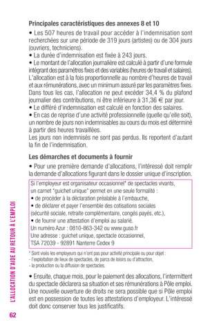 62 
Principales caractéristiques des annexes 8 et 10 
• Les 507 heures de travail pour accéder à l’indemnisation sont 
recherchées sur une période de 319 jours (artistes) ou de 304 jours 
(ouvriers, techniciens). 
• La durée d’indemnisation est fixée à 243 jours. 
• Le montant de l’allocation journalière est calculé à partir d’une formule 
intégrant des paramètres fixes et des variables (heures de travail et salaires). 
L’allocation est à la fois proportionnelle au nombre d’heures de travail 
et aux rémunérations, avec un minimum assuré par les paramètres fixes. 
Dans tous les cas, l’allocation ne peut excéder 34,4 % du plafond 
journalier des contributions, ni être inférieure à 31,36 € par jour. 
• Le différé d’indemnisation est calculé en fonction des salaires. 
• En cas de reprise d’une activité professionnelle (quelle qu’elle soit), 
un nombre de jours non indemnisables au cours du mois est déterminé 
à partir des heures travaillées. 
Les jours non indemnisés ne sont pas perdus. Ils reportent d’autant 
la fin de l’indemnisation. 
Les démarches et documents à fournir 
• Pour une première demande d’allocations, l’intéressé doit remplir 
la demande d’allocations figurant dans le dossier unique d’inscription. 
Si l’employeur est organisateur occasionnel* de spectacles vivants, 
un carnet “guichet unique” permet en une seule formalité : 
• de procéder à la déclaration préalable à l’embauche, 
• de déclarer et payer l’ensemble des cotisations sociales 
(sécurité sociale, retraite complémentaire, congés payés, etc.), 
• de fournir une attestation d’emploi au salarié. 
Un numéro Azur : 0810-863-342 ou www.guso.fr 
Une adresse : guichet unique, spectacle occasionnel, 
TSA 72039 - 92891 Nanterre Cedex 9 
* Sont visés les employeurs qui n’ont pas pour activité principale ou pour objet : 
- l’exploitation de lieux de spectacles, de parcs de loisirs ou d’attraction, 
- la production ou la diffusion de spectacles. 
• Ensuite, chaque mois, pour le paiement des allocations, l’intermittent 
du spectacle déclarera sa situation et ses rémunérations à Pôle emploi. 
Une nouvelle ouverture de droits ne sera possible que si Pôle emploi 
est en possession de toutes les attestations d’employeur. L’intéressé 
doit donc conserver tous les justificatifs. 
L’ALLOCATION D’AIDE AU RETOUR À L’EMPLOI 
 