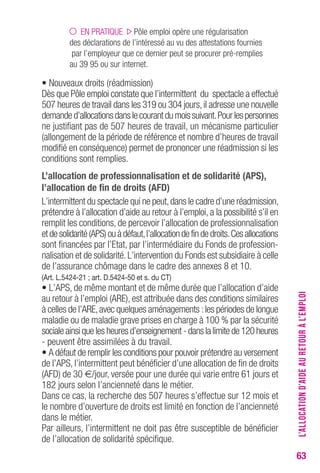 63 
EN PRATIQUE Pôle emploi opère une régularisation 
des déclarations de l’intéressé au vu des attestations fournies 
par l’employeur que ce dernier peut se procurer pré-remplies 
au 39 95 ou sur internet. 
• Nouveaux droits (réadmission) 
Dès que Pôle emploi constate que l’intermittent du spectacle a effectué 
507 heures de travail dans les 319 ou 304 jours, il adresse une nouvelle 
demande d’allocations dans le courant du mois suivant. Pour les personnes 
ne justifiant pas de 507 heures de travail, un mécanisme particulier 
(allongement de la période de référence et nombre d’heures de travail 
modifié en conséquence) permet de prononcer une réadmission si les 
conditions sont remplies. 
L’allocation de professionnalisation et de solidarité (APS), 
l’allocation de fin de droits (AFD) 
L’intermittent du spectacle qui ne peut, dans le cadre d’une réadmission, 
prétendre à l’allocation d’aide au retour à l’emploi, a la possibilité s’il en 
remplit les conditions, de percevoir l’allocation de professionnalisation 
et de solidarité (APS) ou à défaut, l’allocation de fin de droits. Ces allocations 
sont financées par l’Etat, par l’intermédiaire du Fonds de profession-nalisation 
et de solidarité. L’intervention du Fonds est subsidiaire à celle 
de l’assurance chômage dans le cadre des annexes 8 et 10. 
(Art. L.5424-21 ; art. D.5424-50 et s. du cT) 
• L’APS, de même montant et de même durée que l’allocation d’aide 
au retour à l’emploi (ARE), est attribuée dans des conditions similaires 
à celles de l’ARE, avec quelques aménagements : les périodes de longue 
maladie ou de maladie grave prises en charge à 100 % par la sécurité 
sociale ainsi que les heures d’enseignement - dans la limite de 120 heures 
- peuvent être assimilées à du travail. 
• A défaut de remplir les conditions pour pouvoir prétendre au versement 
de l’APS, l’intermittent peut bénéficier d’une allocation de fin de droits 
(AFD) de 30 €/jour, versée pour une durée qui varie entre 61 jours et 
182 jours selon l’ancienneté dans le métier. 
Dans ce cas, la recherche des 507 heures s’effectue sur 12 mois et 
le nombre d’ouverture de droits est limité en fonction de l’ancienneté 
dans le métier. 
Par ailleurs, l’intermittent ne doit pas être susceptible de bénéficier 
de l’allocation de solidarité spécifique. 
L’ALLOCATION D’AIDE AU RETOUR À L’EMPLOI 
 