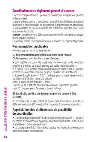 64 
Coordination entre règlement général et annexes 
L’accord d’application n° 1 permet de coordonner le règlement général 
et les annexes. 
Lorsqu’une personne a occupé un emploi dans différents secteurs 
d’activité, il est nécessaire de déterminer la réglementation applicable 
et les modalités de prise en compte des différentes activités pour ouvrir 
et calculer les droits. 
exemple : une personne a été successivement intérimaire puis employée 
d’une grande surface. 
Le premier emploi relève de l’annexe 4, le second du règlement général. 
réglementation applicable 
(Accord d’appli. n° 1 § 1er du règlement Ac) 
La réglementation applicable est celle dont relevait 
l’intéressé en dernier lieu, sous réserve : 
• qu’il justifie, au cours de la période de référence, de la condition 
relative à la durée du travail prévue par cette réglementation ; 
• à défaut, qu’il justifie dans les 3 mois précédant la fin du dernier 
contrat, d’un nombre minimal de jours ou d’heures d’affiliation. 
L’accord d’application n° 1 § 1er indique pour chaque règlement la 
condition d’affiliation minimale exigée. 
Ainsi, il faut justifier dans les 3 mois : 
- de 30 jours d’activité pour l’application du règlement général, 
- de 151 heures pour l’annexe 4 (intérimaires). 
Si des droits au titre du dernier emploi ne peuvent être 
ouverts, 
on remonte à la fin du contrat de travail précédent dans la limite du 
délai de forclusion (12 mois) et l’on procède à la même opération. 
Appréciation des droits en cas de possibilité 
de coordination 
• L’accord d’application n° 1, dans ses paragraphes 2 et 7, indique 
les règles d’équivalence à appliquer pour ouvrir des droits ; ainsi, 1 jour 
d’affiliation = 5 heures de travail. 
• Le paragraphe 5 du même texte précise les règles à suivre pour le 
calcul du salaire de référence. 
L’ALLOCATION D’AIDE AU RETOUR À L’EMPLOI 
 