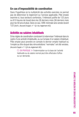 65 
en cas d’impossibilité de coordination 
Dans l’hypothèse où la multiplicité des activités exercées ne permet 
pas de déterminer le règlement ou l’annexe applicable, Pôle emploi 
examine si, tous secteurs confondus, l’intéressé justifie de 122 jours 
ou 610 heures de travail dans les 28 derniers mois (36 derniers mois 
pour les 50 ans et plus). Dans ce cas, l’ARE minimale sera versée durant 
122 jours. (Accord d’appli. n° 1 § 4 du règlement Ac) 
Activités ou salaires inhabituels 
Si les règles de coordination conduisent à indemniser l’intéressé dans le 
cadre d’une activité inhabituelle, ou sur la base d’un salaire inhabituel, 
Pôle emploi peut prendre en compte le dernier emploi habituel ou 
l’emploi au titre duquel des rémunérations “normales” ont été versées. 
(Accord d’appli. n° 1 § 6 du règlement Ac) 
EN PRATIQUE l’indemnisation sur la base de l’activité 
habituelle ou du salaire normal peut être effectuée d’office 
ou sur demande. 
L’ALLOCATION D’AIDE AU RETOUR À L’EMPLOI 
 