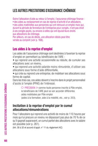 66 
Les autres prestations d’assurance chômage 
Outre l’allocation d’aide au retour à l’emploi, l’assurance chômage finance : 
• des aides au reclassement en cas de reprise d’activité d’un allocataire, 
• des aides matérielles aux personnes qui ont retrouvé un emploi mais qui, 
durant la période de fermeture de l’entreprise pour congés, n’ont pas droit 
à ces congés payés, ou encore à celles qui ont épuisé leurs droits 
aux allocations de chômage. 
Par ailleurs, en cas de décès, une allocation décès peut être 
versée au conjoint (voir p. 168). 
Les aides à la reprise d’emploi 
Les aides de l’assurance chômage sont destinées à favoriser la reprise 
d’emploi en permettant au bénéficiaire de l’ARE : 
• qui reprend une activité occasionnelle ou réduite, de cumuler ses 
allocations avec un revenu, 
• qui reprend une activité salariée moins rémunérée, d’utiliser ses 
allocations sous forme d’aide différentielle, 
• qui crée ou reprend une entreprise, de mobiliser ses allocations sous 
forme de capital. 
Dans les trois cas, ces aides doivent s’inscrire dans le projet personnalisé 
d’accès à l’emploi (PPAE) de l’intéressé. 
PRÉCISION comme toute personne inscrite à Pôle emploi, 
le bénéficiaire de l’ARE peut se voir accorder différentes 
aides mobilisées par Pôle emploi 
(aides à la formation, aide à la mobilité, etc., voir p. 203). 
Incitation à la reprise d’emploi par le cumul 
allocations/rémunérations 
Pour l’allocataire qui reprend une activité de moins de 110 heures par 
mois qui lui procure un revenu ne dépassant pas plus de 70 % de ce 
qu’il gagnait auparavant, un cumul partiel des allocations avec le salaire 
est possible (voir p. 261). 
(Art. 30 à 32 et accord d’appli. n° 11 du règlement Ac) 
LES AUTRES PRESTATIONS D’ASSURANCE CHÔMAGE 
 