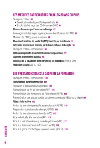 4 
LES MESURES PARTICULIÈRES POUR LES 50 ANS OU PLUS 
Quelques chiffres 84 
• Bénéficiaires de dispositifs de préretraite 84 
• Emploi et chômage des 55-64 ans en 2010 84 
Mesures financées par l’assurance chômage 87 
Aménagement des règles applicables aux bénéficiaires de l’ARE 87 
Maintien de l’ARE jusqu’à la retraite 89 
Allocation transitoire de solidarité (AtS) financée par la solidarité 91 
Préretraite licenciement financée par le Fonds national de l’emploi 96 
Quelques chiffres - Bénéficiaires 96 
tableau récapitulatif des différentes mesures spécifiques 97 
Dispense de recherche d’emploi 98 
Incidence de la liquidation de la retraite sur les allocations (voir p. 290) 
Protection sociale (voir p. 162) 
LES PRESTATIONS DANS LE CADRE DE LA FORMATION 
Quelques chiffres - Bénéficiaires 100 
rémunération durant la formation 101 
Allocation d’aide au retour à l’emploi 101 
Rémunération de fin de formation (RFF) 104 
Rémunération des formations de Pôle emploi (RFPE) 105 
Rémunération des stages agréés ou conventionnés par l’Etat ou la région 106 
Aides à la formation 110 
Action de formation préalable au recrutement (AFPR) 110 
Préparation opérationnelle à l’emploi (POE) 111 
Action de formation conventionnée (AFC) 112 
Aide individuelle à la formation (AIF) 113 
Aide à la validation des acquis de l’expérience (VAE) 117 
Aide aux frais associés à la formation (AFAF) 118 
Aide à la garde d’enfants pour parents isolés (AGEPI) 120 
SOMMAIRE 
 