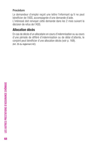 68 
Procédure 
Le demandeur d’emploi reçoit une lettre l’informant qu’il ne peut 
bénéficier de l’ASS, accompagnée d’une demande d’aide. 
L’intéressé doit renvoyer cette demande dans les 2 mois suivant la 
décision de refus de l’ASS. 
Allocation décès 
En cas de décès d’un allocataire en cours d’indemnisation ou au cours 
d’une période de différé d’indemnisation ou de délai d’attente, le 
conjoint peut bénéficier d’une allocation décès (voir p. 168). 
(Art. 35 du règlement Ac) 
LES AUTRES PRESTATIONS D’ASSURANCE CHÔMAGE 
 