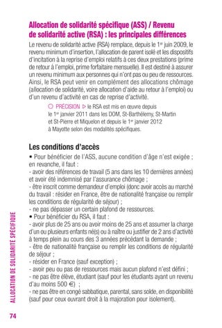 74 
Allocation de solidarité spécifique (ASS) / Revenu 
de solidarité active (RSA) : les principales différences 
Le revenu de solidarité active (RSA) remplace, depuis le 1er juin 2009, le 
revenu minimum d’insertion, l’allocation de parent isolé et les dispositifs 
d’incitation à la reprise d’emploi relatifs à ces deux prestations (prime 
de retour à l’emploi, prime forfaitaire mensuelle). Il est destiné à assurer 
un revenu minimum aux personnes qui n’ont pas ou peu de ressources. 
Ainsi, le RSA peut venir en complément des allocations chômage 
(allocation de solidarité, voire allocation d’aide au retour à l’emploi) ou 
d’un revenu d’activité en cas de reprise d’activité. 
PRÉCISION le RSA est mis en oeuvre depuis 
le 1er janvier 2011 dans les DOM, St-Barthélemy, St-Martin 
et St-Pierre et Miquelon et depuis le 1er janvier 2012 
à Mayotte selon des modalités spécifiques. 
Les conditions d’accès 
• Pour bénéficier de l’ASS, aucune condition d’âge n’est exigée ; 
en revanche, il faut : 
- avoir des références de travail (5 ans dans les 10 dernières années) 
et avoir été indemnisé par l’assurance chômage ; 
- être inscrit comme demandeur d’emploi (donc avoir accès au marché 
du travail : résider en France, être de nationalité française ou remplir 
les conditions de régularité de séjour) ; 
- ne pas dépasser un certain plafond de ressources. 
• Pour bénéficier du RSA, il faut : 
- avoir plus de 25 ans ou avoir moins de 25 ans et assumer la charge 
d’un ou plusieurs enfants né(s) ou à naître ou justifier de 2 ans d’activité 
à temps plein au cours des 3 années précédant la demande ; 
- être de nationalité française ou remplir les conditions de régularité 
de séjour ; 
- résider en France (sauf exception) ; 
- avoir peu ou pas de ressources mais aucun plafond n’est défini ; 
- ne pas être élève, étudiant (sauf pour les étudiants ayant un revenu 
d’au moins 500 €) ; 
- ne pas être en congé sabbatique, parental, sans solde, en disponibilité 
(sauf pour ceux ouvrant droit à la majoration pour isolement). 
ALLOCATION DE SOLIDARITÉ SPÉCIFIQUE 
 