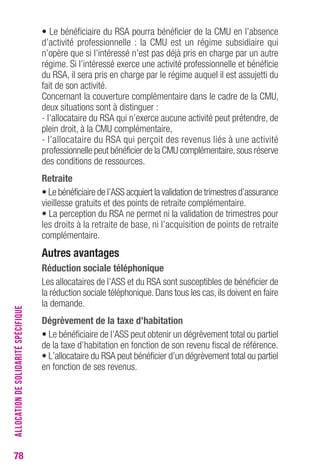 78 
• Le bénéficiaire du RSA pourra bénéficier de la CMU en l’absence 
d’activité professionnelle : la CMU est un régime subsidiaire qui 
n’opère que si l’intéressé n’est pas déjà pris en charge par un autre 
régime. Si l’intéressé exerce une activité professionnelle et bénéficie 
du RSA, il sera pris en charge par le régime auquel il est assujetti du 
fait de son activité. 
Concernant la couverture complémentaire dans le cadre de la CMU, 
deux situations sont à distinguer : 
- l’allocataire du RSA qui n’exerce aucune activité peut prétendre, de 
plein droit, à la CMU complémentaire, 
- l’allocataire du RSA qui perçoit des revenus liés à une activité 
professionnelle peut bénéficier de la CMU complémentaire, sous réserve 
des conditions de ressources. 
retraite 
• Le bénéficiaire de l’ASS acquiert la validation de trimestres d’assurance 
vieillesse gratuits et des points de retraite complémentaire. 
• La perception du RSA ne permet ni la validation de trimestres pour 
les droits à la retraite de base, ni l’acquisition de points de retraite 
complémentaire. 
Autres avantages 
réduction sociale téléphonique 
Les allocataires de l’ASS et du RSA sont susceptibles de bénéficier de 
la réduction sociale téléphonique. Dans tous les cas, ils doivent en faire 
la demande. 
Dégrèvement de la taxe d’habitation 
• Le bénéficiaire de l’ASS peut obtenir un dégrèvement total ou partiel 
de la taxe d’habitation en fonction de son revenu fiscal de référence. 
• L’allocataire du RSA peut bénéficier d’un dégrèvement total ou partiel 
en fonction de ses revenus. 
ALLOCATION DE SOLIDARITÉ SPÉCIFIQUE 
 