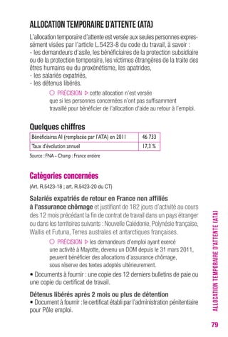 79 
Allocation temporaire d’attente (ATA) 
L’allocation temporaire d’attente est versée aux seules personnes expres-sément 
visées par l’article L.5423-8 du code du travail, à savoir : 
- les demandeurs d’asile, les bénéficiaires de la protection subsidiaire 
ou de la protection temporaire, les victimes étrangères de la traite des 
êtres humains ou du proxénétisme, les apatrides, 
- les salariés expatriés, 
- les détenus libérés. 
PRÉCISION cette allocation n’est versée 
que si les personnes concernées n’ont pas suffisamment 
travaillé pour bénéficier de l’allocation d’aide au retour à l’emploi. 
Quelques chiffres 
Bénéficiaires AI (remplacée par l’ATA) en 2011 46 733 
Taux d’évolution annuel 17,3 % 
Source : FNA - Champ : France entière 
Catégories concernées 
(Art. r.5423-18 ; art. r.5423-20 du cT) 
Salariés expatriés de retour en France non affiliés 
à l’assurance chômage et justifiant de 182 jours d’activité au cours 
des 12 mois précédant la fin de contrat de travail dans un pays étranger 
ou dans les territoires suivants : Nouvelle Calédonie, Polynésie française, 
Wallis et Futuna, Terres australes et antarctiques françaises. 
PRÉCISION les demandeurs d’emploi ayant exercé 
une activité à Mayotte, devenu un DOM depuis le 31 mars 2011, 
peuvent bénéficier des allocations d’assurance chômage, 
sous réserve des textes adoptés ultérieurement. 
• Documents à fournir : une copie des 12 derniers bulletins de paie ou 
une copie du certificat de travail. 
Détenus libérés après 2 mois ou plus de détention 
• Document à fournir : le certificat établi par l’administration pénitentiaire 
pour Pôle emploi. 
ALLOCATION TEMPORAIRE D’ATTENTE (ATA) 
 