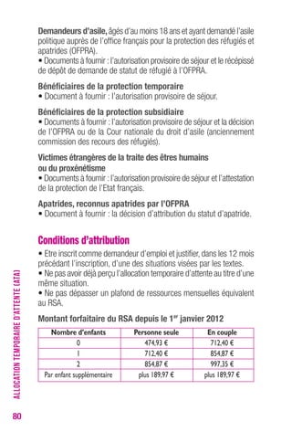 80 
Demandeurs d’asile, âgés d’au moins 18 ans et ayant demandé l’asile 
politique auprès de l’office français pour la protection des réfugiés et 
apatrides (OFPRA). 
• Documents à fournir : l’autorisation provisoire de séjour et le récépissé 
de dépôt de demande de statut de réfugié à l’OFPRA. 
bénéficiaires de la protection temporaire 
• Document à fournir : l’autorisation provisoire de séjour. 
bénéficiaires de la protection subsidiaire 
• Documents à fournir : l’autorisation provisoire de séjour et la décision 
de l’OFPRA ou de la Cour nationale du droit d’asile (anciennement 
commission des recours des réfugiés). 
Victimes étrangères de la traite des êtres humains 
ou du proxénétisme 
• Documents à fournir : l’autorisation provisoire de séjour et l’attestation 
de la protection de l’Etat français. 
Apatrides, reconnus apatrides par l’oFPrA 
• Document à fournir : la décision d’attribution du statut d’apatride. 
Conditions d’attribution 
• Etre inscrit comme demandeur d’emploi et justifier, dans les 12 mois 
précédant l’inscription, d’une des situations visées par les textes. 
• Ne pas avoir déjà perçu l’allocation temporaire d’attente au titre d’une 
même situation. 
• Ne pas dépasser un plafond de ressources mensuelles équivalent 
au RSA. 
Montant forfaitaire du rSA depuis le 1er janvier 2012 
Nombre d’enfants Personne seule En couple 
0 474,93 € 712,40 € 
1 712,40 € 854,87 € 
2 854,87 € 997,35 € 
Par enfant supplémentaire plus 189,97 € plus 189,97 € 
ALLOCATION TEMPORAIRE D’ATTENTE (ATA) 
 
