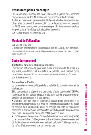 81 
ressources prises en compte 
Les ressources mensuelles sont calculées à partir des sommes 
perçues au cours des 12 mois civils qui précèdent la demande. 
Toutes les ressources personnelles déclarées à l’administration fiscale, 
plus celles du conjoint, du concubin ou de la personne avec laquelle 
un PACS a été conclu, sont prises en compte. Sont notamment exclues 
les prestations familiales et l’allocation logement. 
(Art. r.5423-24 ; art. r.5423-26 du cT) 
Montant de l’allocation 
(Art. L.5423-12 du cT) 
L’allocation est forfaitaire. Son montant est de 330,30 €* par mois. 
* Montant indicatif calculé sur la base de 30 jours x montant journalier de l’allocation : 11,01 €. 
Valeur au 01.01.12. 
Durée du versement 
Apatrides, détenus, salariés expatriés 
L’allocation est attribuée pour une durée maximale de 12 mois aux 
apatrides, aux détenus et aux salariés expatriés, sous réserve qu’ils 
remplissent les conditions de ressources réexaminées au 6e mois. 
(Art. r.5423-21 du cT) 
Demandeurs d’asile 
La durée de versement dépend de la validité du titre de séjour et de 
la situation. 
Si le demandeur a déposé une demande d’asile auprès de l’OFPRA, 
l’allocation lui est versée chaque mois, tant que la procédure d’ins-truction 
de son dossier n’a pas abouti. 
• Dès que l’OFPRA rend sa décision, il cesse d’être indemnisé à ce 
titre au terme du mois qui suit celui de l’obtention ou du refus du statut 
de réfugié. Si, à la place du statut de réfugié, l’OFPRA lui accorde la 
protection subsidiaire ou lui reconnaît le statut d’apatride, le demandeur 
peut faire une nouvelle demande d’ATA pour 12 mois. 
• L’hébergement en centre d’accueil des demandeurs d’asile (CADA) 
ou le refus de l’offre d’hébergement entraîne l’interruption du versement 
de l’allocation au terme du mois suivant celui de l’hébergement ou 
du refus d’hébergement. (Art. L.5423-9 du cT) 
ALLOCATION TEMPORAIRE D’ATTENTE (ATA) 
 