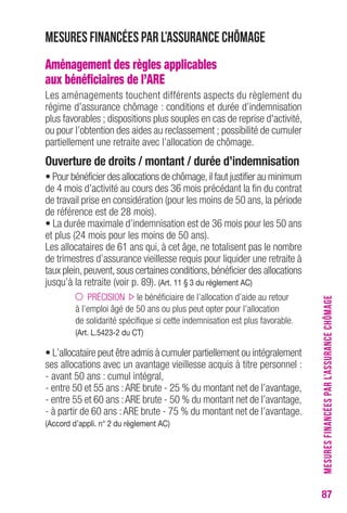 87 
Mesures financées par l’assurance chômage 
Aménagement des règles applicables 
aux bénéficiaires de l’ARE 
Les aménagements touchent différents aspects du règlement du 
régime d’assurance chômage : conditions et durée d’indemnisation 
plus favorables ; dispositions plus souples en cas de reprise d'activité, 
ou pour l’obtention des aides au reclassement ; possibilité de cumuler 
partiellement une retraite avec l’allocation de chômage. 
ouverture de droits / montant / durée d’indemnisation 
• Pour bénéficier des allocations de chômage, il faut justifier au minimum 
de 4 mois d’activité au cours des 36 mois précédant la fin du contrat 
de travail prise en considération (pour les moins de 50 ans, la période 
de référence est de 28 mois). 
• La durée maximale d’indemnisation est de 36 mois pour les 50 ans 
et plus (24 mois pour les moins de 50 ans). 
Les allocataires de 61 ans qui, à cet âge, ne totalisent pas le nombre 
de trimestres d’assurance vieillesse requis pour liquider une retraite à 
taux plein, peuvent, sous certaines conditions, bénéficier des allocations 
jusqu’à la retraite (voir p. 89). (Art. 11 § 3 du règlement Ac) 
PRÉCISION le bénéficiaire de l’allocation d’aide au retour 
à l’emploi âgé de 50 ans ou plus peut opter pour l’allocation 
de solidarité spécifique si cette indemnisation est plus favorable. 
(Art. L.5423-2 du cT) 
• L’allocataire peut être admis à cumuler partiellement ou intégralement 
ses allocations avec un avantage vieillesse acquis à titre personnel : 
- avant 50 ans : cumul intégral, 
- entre 50 et 55 ans : ARE brute - 25 % du montant net de l’avantage, 
- entre 55 et 60 ans : ARE brute - 50 % du montant net de l’avantage, 
- à partir de 60 ans : ARE brute - 75 % du montant net de l’avantage. 
(Accord d’appli. n° 2 du règlement Ac) 
MESURES FINANCÉES PAR L’ASSURANCE CHÔMAGE 
 