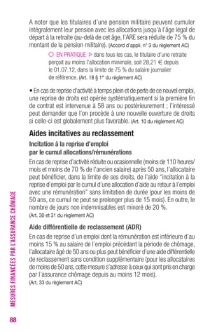 88 
A noter que les titulaires d’une pension militaire peuvent cumuler 
intégralement leur pension avec les allocations jusqu’à l’âge légal de 
départ à la retraite (au-delà de cet âge, l’ARE sera réduite de 75 % du 
montant de la pension militaire). (Accord d’appli. n° 3 du règlement Ac) 
EN PRATIQUE dans tous les cas, le titulaire d’une retraite 
perçoit au moins l’allocation minimale, soit 28,21 € depuis 
le 01.07.12, dans la limite de 75 % du salaire journalier 
de référence. (Art. 18 § 1er du règlement Ac) 
• En cas de reprise d’activité à temps plein et de perte de ce nouvel emploi, 
une reprise de droits est opérée systématiquement si la première fin 
de contrat est intervenue à 58 ans ou postérieurement ; l’intéressé 
peut demander que l’on procède à une nouvelle ouverture de droits 
si celle-ci est globalement plus favorable. (Art. 10 du règlement Ac) 
Aides incitatives au reclassement 
Incitation à la reprise d’emploi 
par le cumul allocations/rémunérations 
En cas de reprise d’activité réduite ou ocasionnelle (moins de 110 heures/ 
mois et moins de 70 % de l’ancien salaire) après 50 ans, l’allocataire 
peut bénéficier, dans la limite de ses droits, de l’aide “incitation à la 
reprise d’emploi par le cumul d’une allocation d’aide au retour à l’emploi 
avec une rémunération” sans limitation de durée (pour les moins de 
50 ans, ce cumul ne peut se prolonger plus de 15 mois). En outre, le 
nombre de jours non indemnisables est minoré de 20 %. 
(Art. 30 et 31 du règlement Ac) 
Aide différentielle de reclassement (ADr) 
En cas de reprise d’un emploi dont la rémunération est inférieure d’au 
moins 15 % au salaire de l’emploi précédant la période de chômage, 
l’allocataire âgé de 50 ans ou plus peut bénéficier d’une aide différentielle 
de reclassement sans condition supplémentaire (pour les allocataires 
de moins de 50 ans, cette mesure s’adresse à ceux qui sont pris en charge 
par l’assurance chômage depuis au moins 12 mois). 
(Art. 33 du règlement Ac) 
MESURES FINANCÉES PAR L’ASSURANCE CHÔMAGE 
 