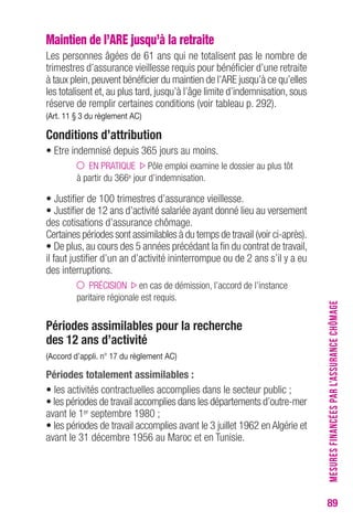 89 
Maintien de l’ARE jusqu’à la retraite 
Les personnes âgées de 61 ans qui ne totalisent pas le nombre de 
trimestres d’assurance vieillesse requis pour bénéficier d’une retraite 
à taux plein, peuvent bénéficier du maintien de l’ARE jusqu’à ce qu’elles 
les totalisent et, au plus tard, jusqu’à l’âge limite d’indemnisation, sous 
réserve de remplir certaines conditions (voir tableau p. 292). 
(Art. 11 § 3 du règlement Ac) 
conditions d’attribution 
• Etre indemnisé depuis 365 jours au moins. 
EN PRATIQUE Pôle emploi examine le dossier au plus tôt 
à partir du 366e jour d’indemnisation. 
• Justifier de 100 trimestres d’assurance vieillesse. 
• Justifier de 12 ans d’activité salariée ayant donné lieu au versement 
des cotisations d’assurance chômage. 
Certaines périodes sont assimilables à du temps de travail (voir ci-après). 
• De plus, au cours des 5 années précédant la fin du contrat de travail, 
il faut justifier d’un an d’activité ininterrompue ou de 2 ans s’il y a eu 
des interruptions. 
PRÉCISION en cas de démission, l’accord de l’instance 
paritaire régionale est requis. 
Périodes assimilables pour la recherche 
des 12 ans d’activité 
(Accord d’appli. n° 17 du règlement Ac) 
Périodes totalement assimilables : 
• les activités contractuelles accomplies dans le secteur public ; 
• les périodes de travail accomplies dans les départements d’outre-mer 
avant le 1er septembre 1980 ; 
• les périodes de travail accomplies avant le 3 juillet 1962 en Algérie et 
avant le 31 décembre 1956 au Maroc et en Tunisie. 
MESURES FINANCÉES PAR L’ASSURANCE CHÔMAGE 
 