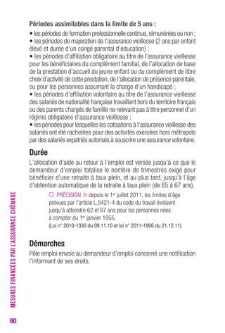90 
Périodes assimilables dans la limite de 5 ans : 
• les périodes de formation professionnelle continue, rémunérées ou non ; 
• les périodes de majoration de l’assurance vieillesse (2 ans par enfant 
élevé et durée d’un congé parental d’éducation) ; 
• les périodes d’affiliation obligatoire au titre de l’assurance vieillesse 
pour les bénéficiaires du complément familial, de l’allocation de base 
de la prestation d’accueil du jeune enfant ou du complément de libre 
choix d’activité de cette prestation, de l’allocation de présence parentale, 
ou pour les personnes assumant la charge d’un handicapé ; 
• les périodes d’affiliation volontaire au titre de l’assurance vieillesse 
des salariés de nationalité française travaillant hors du territoire français 
ou des parents chargés de famille ne relevant pas à titre personnel d’un 
régime obligatoire d’assurance vieillesse ; 
• les périodes pour lesquelles les cotisations à l’assurance vieillesse des 
salariés ont été rachetées pour des activités exercées hors métropole 
par des salariés expatriés autorisés à souscrire une assurance volontaire. 
Durée 
L’allocation d’aide au retour à l’emploi est versée jusqu’à ce que le 
demandeur d’emploi totalise le nombre de trimestres exigé pour 
bénéficier d’une retraite à taux plein, et au plus tard, jusqu’à l’âge 
d’obtention automatique de la retraite à taux plein (de 65 à 67 ans). 
PRÉCISION depuis le 1er juillet 2011, les limites d’âge 
prévues par l’article L.5421-4 du code du travail évoluent 
jusqu’à atteindre 62 et 67 ans pour les personnes nées 
à compter du 1er janvier 1955. 
(Loi n° 2010-1330 du 09.11.10 et loi n° 2011-1906 du 21.12.11) 
Démarches 
Pôle emploi envoie au demandeur d’emploi concerné une notification 
l’informant de ses droits. 
MESURES FINANCÉES PAR L’ASSURANCE CHÔMAGE 
 