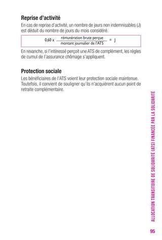 95 
reprise d’activité 
En cas de reprise d’activité, un nombre de jours non indemnisables (J) 
est déduit du nombre de jours du mois considéré. 
0,60 x 
rémunération brute perçue 
= J 
montant journalier de l’ATS 
En revanche, si l’intéressé perçoit une ATS de complément, les règles 
de cumul de l’assurance chômage s’appliquent. 
Protection sociale 
Les bénéficiaires de l’ATS voient leur protection sociale maintenue. 
Toutefois, il convient de souligner qu’ils n’acquièrent aucun point de 
retraite complémentaire. ALLOCATION TRANSITOIRE DE SOLIDARITÉ (ATS) FINANCÉE PAR LA SOLIDARITÉ 
 