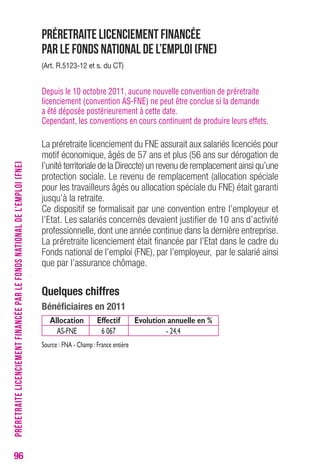 96 
Préretraite licenciement financée 
par le Fonds national de l’emploi (FNE) 
(Art. r.5123-12 et s. du cT) 
Depuis le 10 octobre 2011, aucune nouvelle convention de préretraite 
licenciement (convention AS-FNE) ne peut être conclue si la demande 
a été déposée postérieurement à cette date. 
Cependant, les conventions en cours continuent de produire leurs effets. 
La préretraite licenciement du FNE assurait aux salariés licenciés pour 
motif économique, âgés de 57 ans et plus (56 ans sur dérogation de 
l’unité territoriale de la Direccte) un revenu de remplacement ainsi qu’une 
protection sociale. Le revenu de remplacement (allocation spéciale 
pour les travailleurs âgés ou allocation spéciale du FNE) était garanti 
jusqu’à la retraite. 
Ce dispositif se formalisait par une convention entre l’employeur et 
l’Etat. Les salariés concernés devaient justifier de 10 ans d’activité 
professionnelle, dont une année continue dans la dernière entreprise. 
La préretraite licenciement était financée par l’Etat dans le cadre du 
Fonds national de l’emploi (FNE), par l’employeur, par le salarié ainsi 
que par l’assurance chômage. 
Quelques chiffres 
bénéficiaires en 2011 
Allocation Effectif Evolution annuelle en % 
AS-FNE 6 067 - 24,4 
Source : FNA - Champ : France entière 
PRÉRETRAITE LICENCIEMENT FINANCÉE PAR LE FONDS NATIONAL DE L’EMPLOI (FNE) 
 