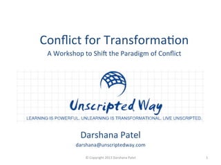 Darshana	
  Patel	
  
darshana@unscriptedway.com	
  
	
   1	
  ©	
  Copyright	
  2013	
  Darshana	
  Patel	
  	
  
Conﬂict	
  for	
  TransformaAon	
  
A	
  Workshop	
  to	
  ShiF	
  the	
  Paradigm	
  of	
  Conﬂict	
  
	
  
 