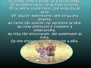 Vô contá como é triste, vê a veíce chegá. Vê os cabelo caíno, vê as vista encurtá. Vê as perna trumbicano, com priguiça de andá Vê "aquilo" esmoreceno, sem força pra levantá. As carne vão sumíno, vai pareceno as vêia. As vista diminuíno e cresceno a sombrancêia. As oiça vão encurtando, vão aumentano as orêia. Os ovo dipindurano e diminuíno a pêia. 