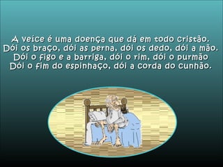 A veíce é uma doença que dá em todo cristão. Dói os braço, dói as perna, dói os dedo, dói a mão. Dói o figo e a barriga, dói o rim, dói o purmão Dói o fim do espinhaço, dói a corda do cunhão. 