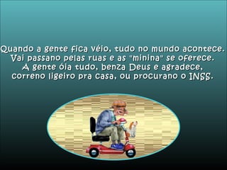 Quando a gente fica véio, tudo no mundo acontece. Vai passano pelas ruas e as "minina" se oferece. A gente óia tudo, benza Deus e agradece, correno ligeiro pra casa, ou procurano o INSS. 