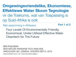 !
www.linkedin.com/in/newnatureparadigm
BEN RUSUISIAK
NEW NATURE PARADIGM TECH ANALYSIS
VANCOUVER, BC, CANADA, UPDATED SEP15, 2016
Omgewingsvriendelike, Ekonomiese,
Eﬀektiewe Water Skoon Tegnologie
vir die Toekoms, wat van Toepassing is
op Suid-Afrika is ook
Four Levels Of Environmentally Friendly,
Economical, Under-Utilized Eﬀective Water
Cleantech for The Future	
Met opsomming in Afrikaans
Part 1 of 2	
 