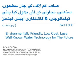!
www.linkedin.com/in/newnatureparadigm
BEN RUSUISIAK
NEW NATURE PARADIGM TECH ANALYSIS
VANCOUVER, BC, CANADA, SEP 1, 2016
،‫سطحوں‬ ‫چار‬ ‫کے‬ ‫الگت‬ ‫کم‬ ،‫صاف‬
‫پانی‬ ‫گیا‬ ‫بھول‬ ‫لئے‬ ‫کے‬ ‫تجارتی‬ ،‫صنعتی‬
‫کیشنز‬ ‫ایپلی‬ ‫کاشتکاری‬ & ،‫ٹیکنالوجی‬
Environmentally Friendly, Low Cost, Less
Well Known Water Technology for The Future	
(‫خالصہ‬ ‫اردو‬ ) Part 1 of 2	
 