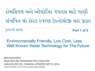!
www.linkedin.com/in/newnatureparadigm
BEN RUSUISIAK
NEW NATURE PARADIGM TECH ANALYSIS
VANCOUVER, BC, CANADA, UPDATED SEP15, 2016
કોમ$શયલ અ) ઔ+ોિગક વપરાશ મા2 પાણી
સ6બ6િધત લો કો:ટ :વ<છ 2કનોલો? ચાર Aકાર
Environmentally Friendly, Low Cost, Less
Well Known Water Technology for The Future	
ગ"જરાતી સાર)શ Part 1 of 2	
 