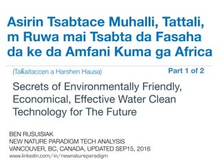 !
www.linkedin.com/in/newnatureparadigm
BEN RUSUISIAK
NEW NATURE PARADIGM TECH ANALYSIS
VANCOUVER, BC, CANADA, UPDATED SEP15, 2016
Secrets of Environmentally Friendly,
Economical, Eﬀective Water Clean
Technology for The Future	
Asirin Tsabtace Muhalli, Tattali,
m Ruwa mai Tsabta da Fasaha
da ke da Amfani Kuma ga Africa
(Taƙaitaccen a Harshen Hausa) Part 1 of 2	
 
