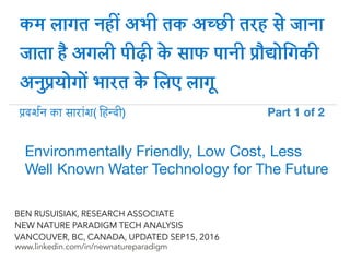 !
www.linkedin.com/in/newnatureparadigm
BEN RUSUISIAK
NEW NATURE PARADIGM TECH ANALYSIS
VANCOUVER, BC, CANADA, UPDATED SEP15, 2016
कम लागत नह) अभी तक अ-छी तरह 0 जाना
जाता 2 अगली पीढ़ी 5 साफ पानी 8ौ:ोiगकी
अनu8योगo भारत 5 िलए लागB
Environmentally Friendly, Low Cost, Less
Well Known Water Technology for The Future	
!दश$न का सार*श( iह-दी) Part 1 of 2	
 