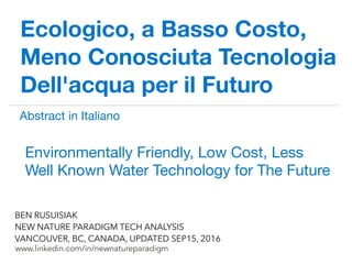 !
www.linkedin.com/in/newnatureparadigm
BEN RUSUISIAK
NEW NATURE PARADIGM TECH ANALYSIS
VANCOUVER, BC, CANADA, UPDATED SEP15, 2016
Ecologico, a Basso Costo,
Meno Conosciuta Tecnologia
Dell'acqua per il Futuro
Environmentally Friendly, Low Cost, Less
Well Known Water Technology for The Future	
Abstract in Italiano Part 1 of 2	
 