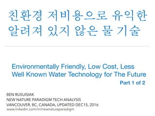 !
www.linkedin.com/in/newnatureparadigm
BEN RUSUISIAK
NEW NATURE PARADIGM TECH ANALYSIS
VANCOUVER, BC, CANADA, UPDATED DEC15, 2016
친환경 저비용으로 유익한
알려져 있지 않은 물 기술	
Environmentally Friendly, Low Cost, Less
Well Known Water Technology for The Future	
Part 1 of 2	
 