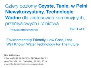 !
www.linkedin.com/in/newnatureparadigm
BEN RUSUISIAK
NEW NATURE PARADIGM TECH ANALYSIS
VANCOUVER, BC, CANADA, SEP15, 2016
Cztery poziomy Czyste, Tanie, w Pełni
Niewykorzystany, Technologie
Wodne dla zastosowań komercyjnych,
przemysłowych i rolnictwa
Environmentally Friendly, Low Cost, Less
Well Known Water Technology for The Future	
Polskie streszczenie Part 1 of 2	
 