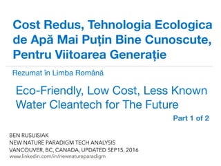 !
www.linkedin.com/in/newnatureparadigm
BEN RUSUISIAK
NEW NATURE PARADIGM TECH ANALYSIS
VANCOUVER, BC, CANADA, UPDATED DEC15, 2016
Cost Redus, Tehnologia Ecologica
de Apă Mai Puțin Bine Cunoscute,
Pentru Viitoarea Generație
Eco-Friendly, Low Cost, Less Known
Water Cleantech for The Future	
Rezumat în Limba Română partea 1 din 2
 